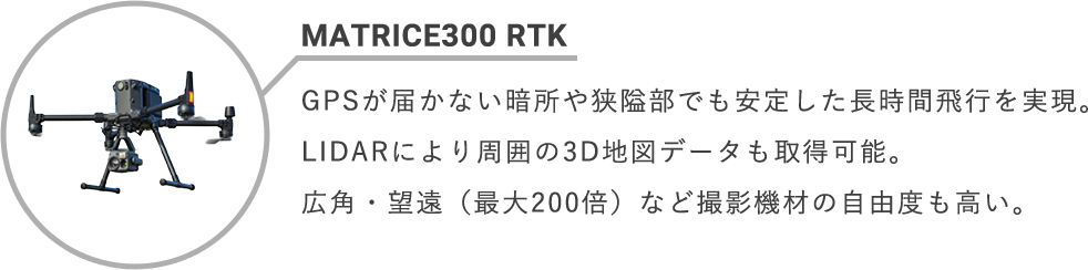 MATRICE300 RTK GPSが届かない暗所や狭隘部でも安定した長時間飛行を実現。LIDARにより周囲の3D地図データも取得可能。広角・望遠(最大200倍)など撮影機材の自由度も高い。